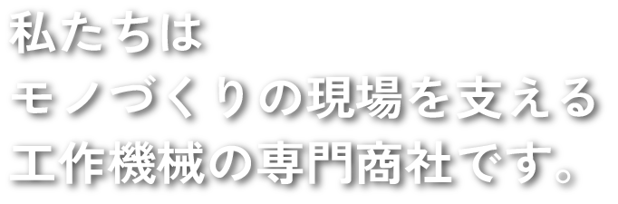 私たちはモノづくりの現場を支える工作機械の専門商社です